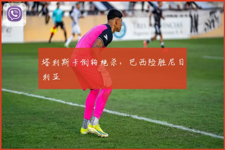 塔利斯卡倒钩绝杀，巴西险胜尼日利亚