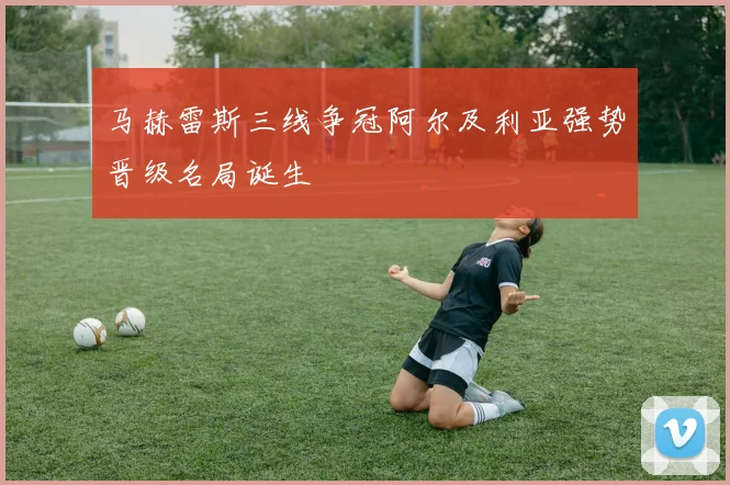 马赫雷斯三线争冠阿尔及利亚强势晋级名局诞生