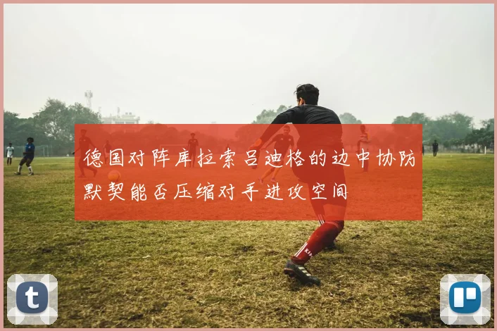 德国对阵库拉索吕迪格的边中协防默契能否压缩对手进攻空间