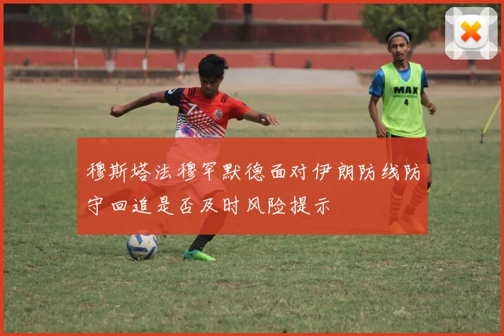 穆斯塔法穆罕默德面对伊朗防线防守回追是否及时风险提示
