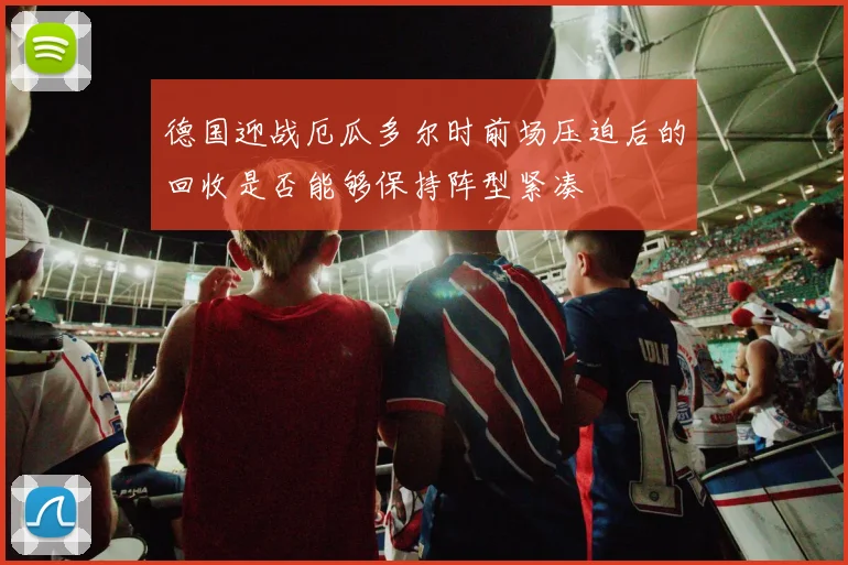 德国迎战厄瓜多尔时前场压迫后的回收是否能够保持阵型紧凑