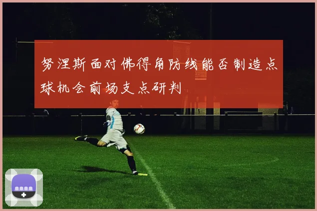努涅斯面对佛得角防线能否制造点球机会前场支点研判