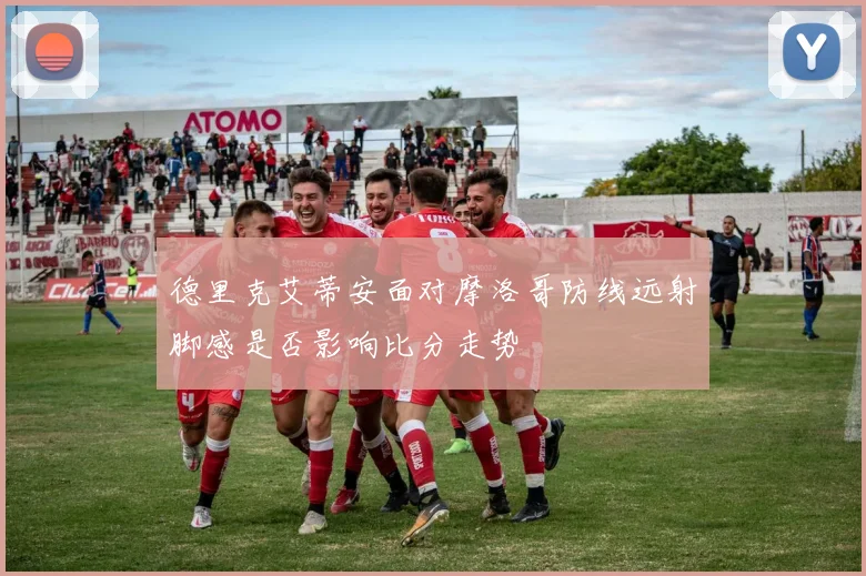 德里克艾蒂安面对摩洛哥防线远射脚感是否影响比分走势