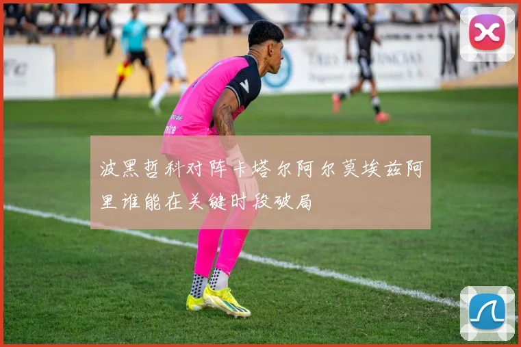 波黑哲科对阵卡塔尔阿尔莫埃兹阿里谁能在关键时段破局