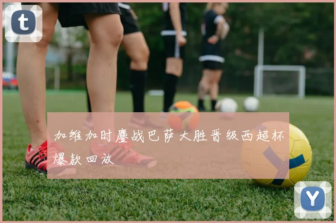 加维加时鏖战巴萨大胜晋级西超杯爆款回放