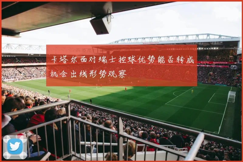 卡塔尔面对瑞士控球优势能否转成机会出线形势观察