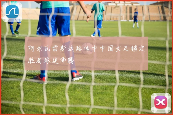 阿尔瓦雷斯边路传中中国女足锁定胜局球迷沸腾