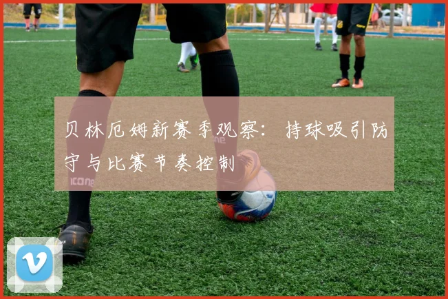 贝林厄姆新赛季观察:持球吸引防守与比赛节奏控制