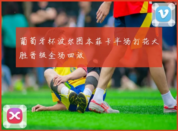 葡萄牙杯波尔图本菲卡半场打花大胜晋级全场回放