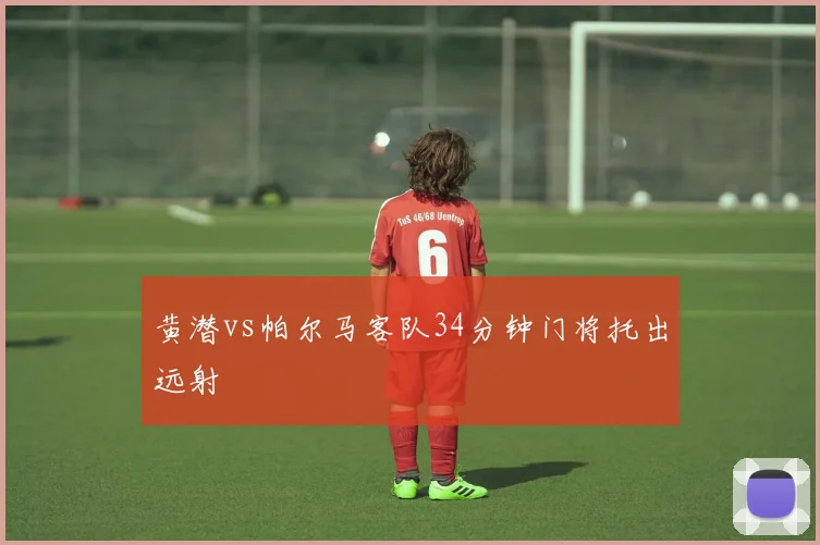 黄潜vs帕尔马客队34分钟门将托出远射
