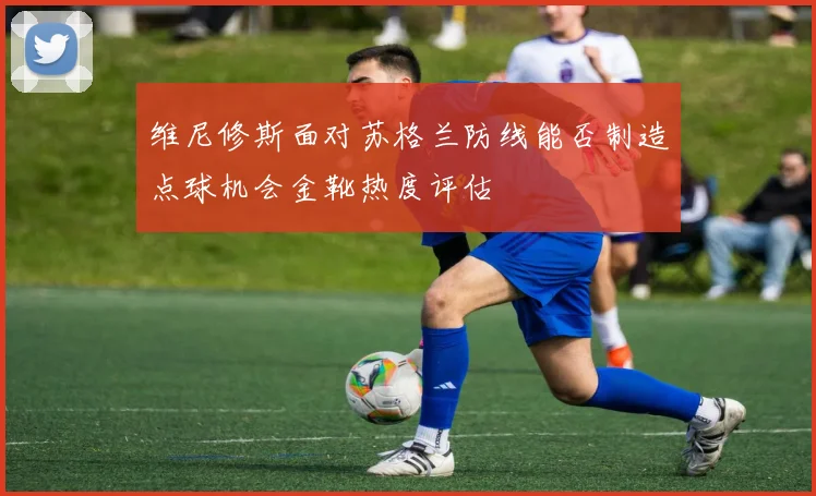 维尼修斯面对苏格兰防线能否制造点球机会金靴热度评估