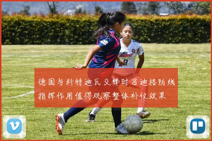 德国与科特迪瓦交锋时吕迪格防线指挥作用值得观察整体补位效果