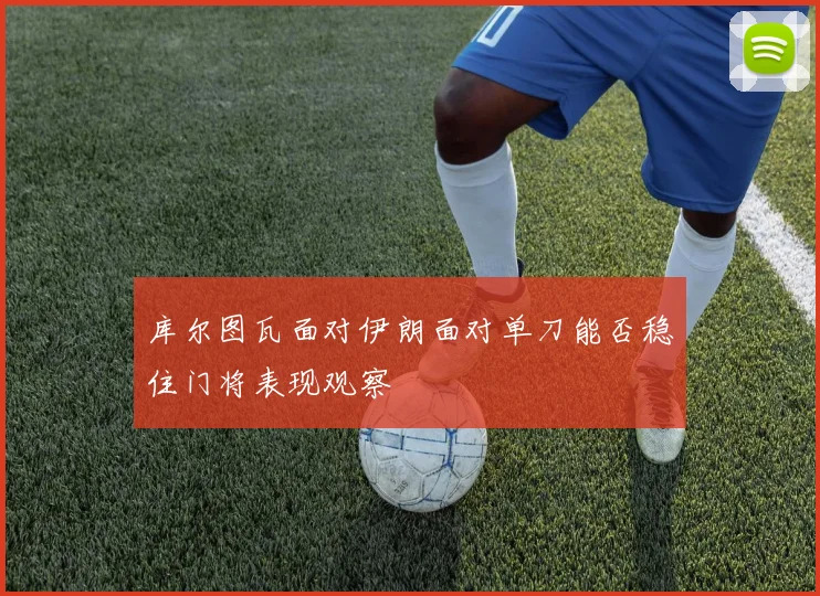 库尔图瓦面对伊朗面对单刀能否稳住门将表现观察