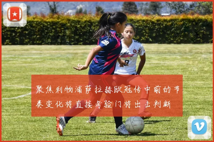 聚焦利物浦萨拉赫欧冠传中前的节奏变化将直接考验门将出击判断