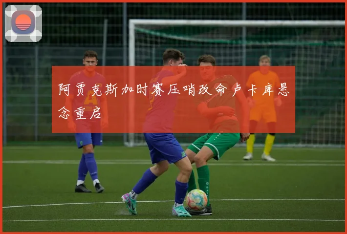 阿贾克斯加时赛压哨改命卢卡库悬念重启