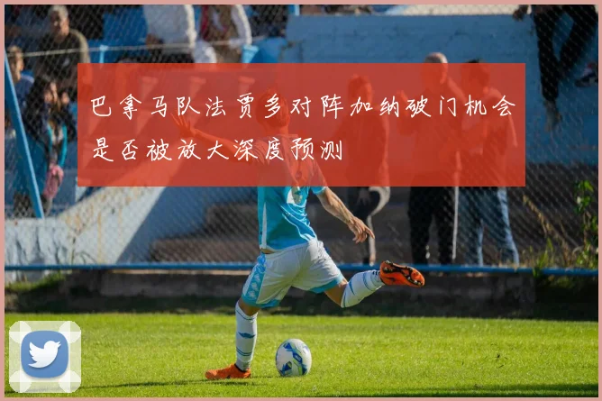 巴拿马队法贾多对阵加纳破门机会是否被放大深度预测