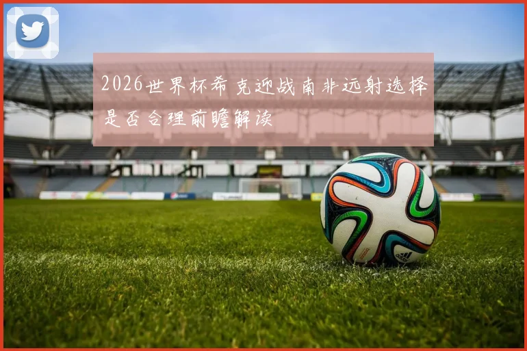 2026世界杯希克迎战南非远射选择是否合理前瞻解读