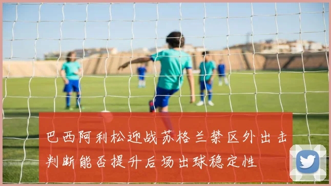巴西阿利松迎战苏格兰禁区外出击判断能否提升后场出球稳定性