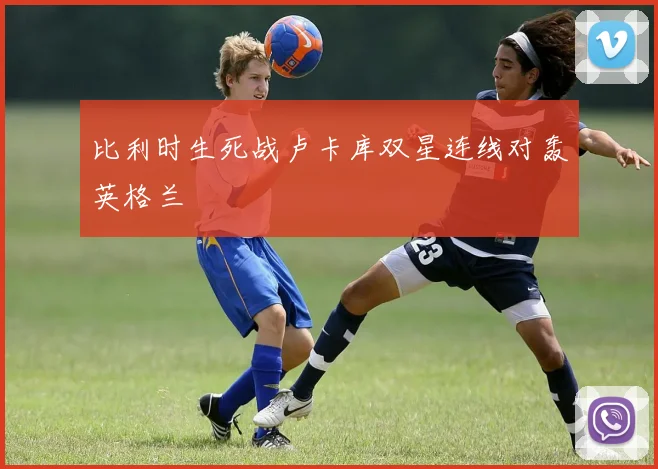 比利时生死战卢卡库双星连线对轰英格兰