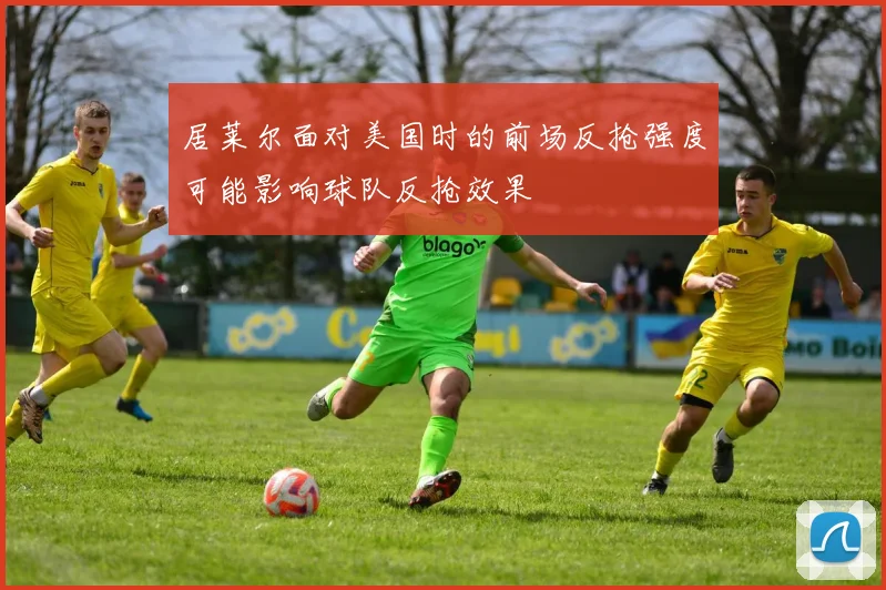 居莱尔面对美国时的前场反抢强度可能影响球队反抢效果