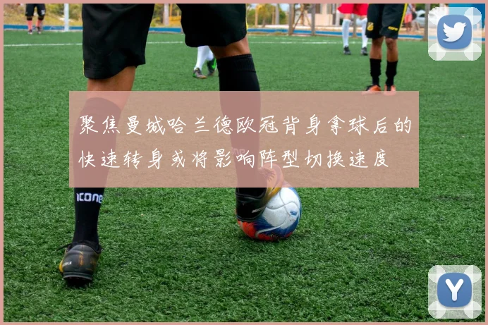 聚焦曼城哈兰德欧冠背身拿球后的快速转身或将影响阵型切换速度