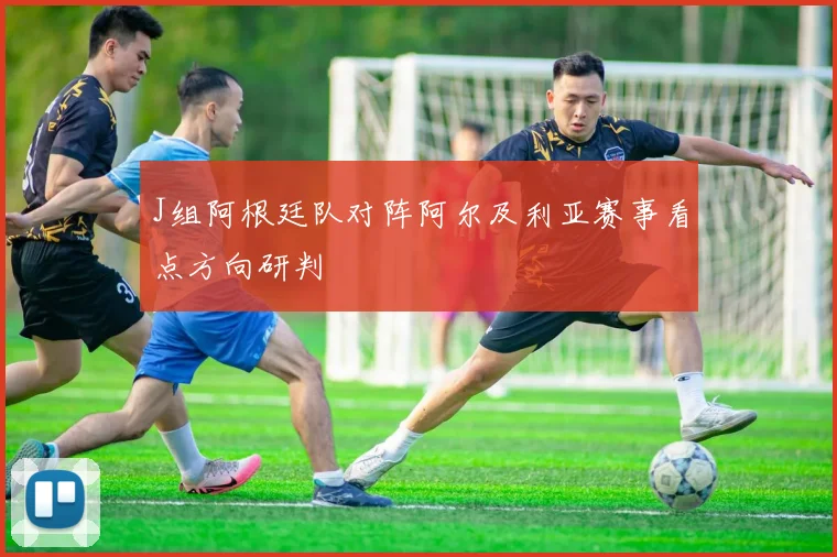 J组阿根廷队对阵阿尔及利亚赛事看点方向研判