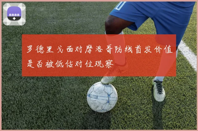 罗德里戈面对摩洛哥防线首发价值是否被低估对位观察