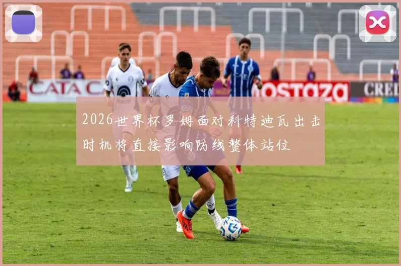 2026世界杯罗姆面对科特迪瓦出击时机将直接影响防线整体站位