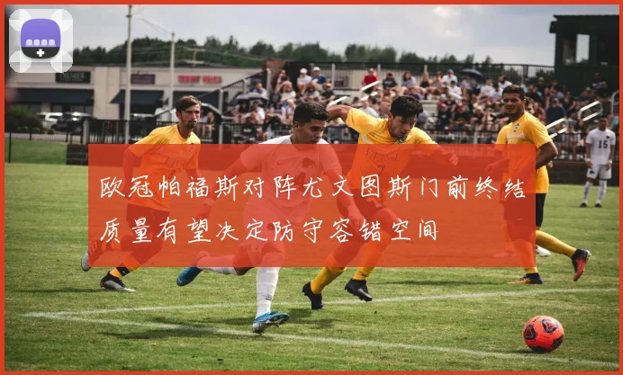 欧冠帕福斯对阵尤文图斯门前终结质量有望决定防守容错空间
