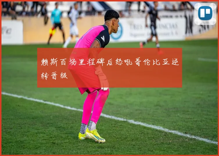 赖斯百场里程碑后怒吼哥伦比亚逆转晋级