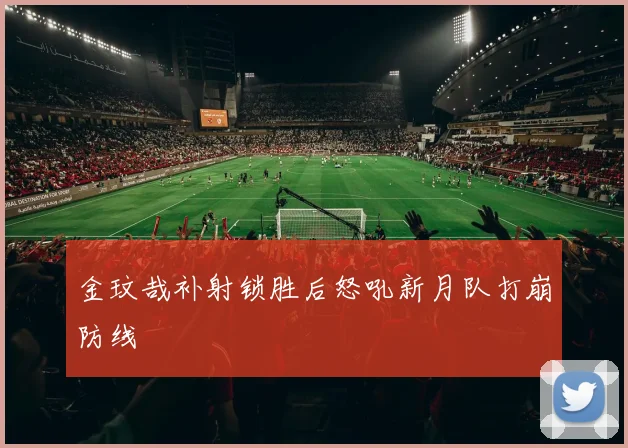 金玟哉补射锁胜后怒吼新月队打崩防线