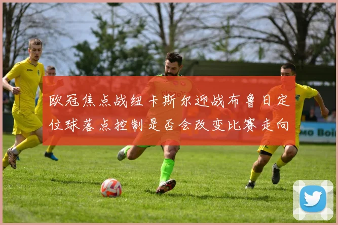 欧冠焦点战纽卡斯尔迎战布鲁日定位球落点控制是否会改变比赛走向